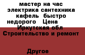мастер на час.электрика,сантехника,кафель,.быстро недорого › Цена ­ 500 - Иркутская обл. Строительство и ремонт » Другое   